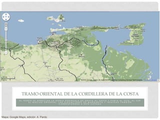 TRAMO ORIENTAL DE LA CORDILLERA DE LA COSTA
             AL NORTE SE APRECIAN LA DOBLE PENÍNSULA DE ARAYA AL OESTE Y PARIA AL ESTE, AL SUR
                   EL MACIZO ORIENTAL. LAS ELEVACIONES DE MARGARITA Y TRINIDAD TAMBIÉN
                                       CORRESPONDEN A ESTE SISTEMA




Mapa: Google Maps, edición A Pardo
 