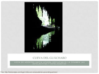 CUEVA DEL GUÁCHARO
                  VISTA DE ADENTRO HACIA AFUERA DESTACAN EL LA SOMBRA LAS
                                 ESTALACTITAS Y ESTALAGMITAS



Foto: http://todosviajes.com/lugar-mitico-en-venezuela-la-cueva-del-guacharo/
 