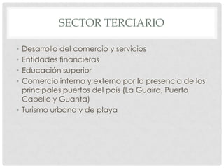 SECTOR TERCIARIO

• Desarrollo del comercio y servicios
• Entidades financieras
• Educación superior
• Comercio interno y externo por la presencia de los
  principales puertos del país (La Guaira, Puerto
  Cabello y Guanta)
• Turismo urbano y de playa
 