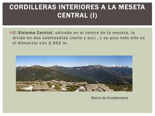 CORDILLERAS INTERIORES A LA MESETA
            CENTRAL (I)

El Sistema Central, ubicado en el centro de la meseta, la
 divide en dos submesetas (norte y sur) , y su pico más alto es
 el Almanzor con 2.592 m.




                                      Sierra de Guadarrama
 