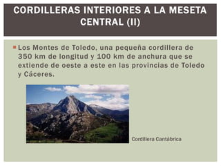 CORDILLERAS INTERIORES A LA MESETA
           CENTRAL (II)

 Los Montes de Toledo, una pequeña cordillera de
  350 km de longitud y 100 km de anchura que se
  extiende de oeste a este en las provincias de Toledo
  y Cáceres.




                                 Cordillera Cantábrica
 