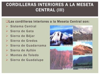 CORDILLERAS INTERIORES A LA MESETA
           CENTRAL (III)

Las cordilleras interiores a la Meseta Central son:
 Sistema Central
 Sierra de Gata
 Sierra de Béjar
 Sierra de Gredos
 Sierra de Guadarrama
 Sierra de Ayllón
 Montes de Toledo
 Sierra de Guadalupe
 