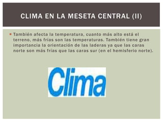 CLIMA EN LA MESETA CENTRAL (II)

 También afecta la temperatura, cuanto más alto está el
  terreno, más frías son las temperaturas. También tiene gran
  importancia la orientación de las laderas ya que las caras
  norte son más frías que las caras sur (en el hemisferio norte).
 