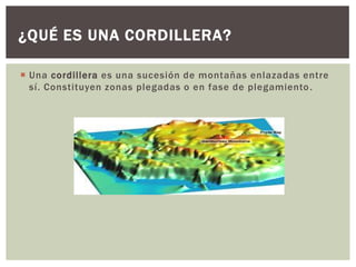 ¿QUÉ ES UNA CORDILLERA?

 Una cordillera es una sucesión de montañas enlazadas entre
  sí. Constituyen zonas plegadas o en fase de plegamiento .
 