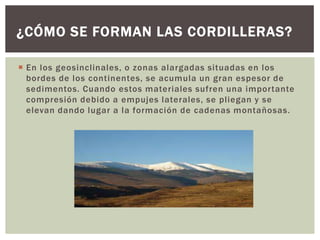 ¿CÓMO SE FORMAN LAS CORDILLERAS?

 En los geosinclinales, o zonas alargadas situadas en los
  bordes de los continentes, se acumula un gran espesor de
  sedimentos. Cuando estos materiales sufren una importante
  compresión debido a empujes laterales, se pliegan y se
  elevan dando lugar a la formación de cadenas montañosas.
 