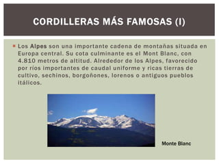 CORDILLERAS MÁS FAMOSAS (I)

 Los Alpes son una importante cadena de montañas situada en
  Europa central. Su cota culminante es el Mont Blanc, con
  4.810 metros de altitud. Alrededor de los Alpes, favorecido
  por ríos importantes de caudal uniforme y ricas tierras de
  cultivo, sechinos, borgoñones, lorenos o antiguos pueblos
  itálicos.




                                              Monte Blanc
 