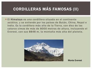 CORDILLERAS MÁS FAMOSAS (II)

 El Himalaya es una cordillera situada en el continente
  asiático, y se extiende por los países de Bután, China, Nepal e
  India. Es la cordillera más alta de la Tierra, con diez de las
  catorce cimas de más de 8000 metros de altura, incluyendo el
  Everest, con sus 8848 m, la montaña más alta del planeta.




                                                 Monte Everest
 