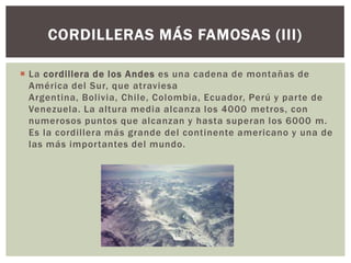 CORDILLERAS MÁS FAMOSAS (III)

 La cordillera de los Andes es una cadena de montañas de
  América del Sur, que atraviesa
  Argentina, Bolivia, Chile, Colombia, Ecuador, Perú y parte de
  Venezuela. La altura media alcanza los 4000 metros, con
  numerosos puntos que alcanzan y hasta superan los 6000 m.
  Es la cordillera más grande del continente americano y una de
  las más importantes del mundo.
 