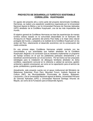 PROYECTO DE DESARROLLO TURÍSTICO SOSTENIBLE
                 CORDILLERA HUAYHUASH

En agosto del presente año y como parte del proyecto denominado Cordilleras
Hermanas, se realizó una expedición académica organizada por la Universidad
Nacional Agraria la Molina y por la Universidad Peruana de Ciencias Aplicadas
(UPC) alrededor de la Cordillera Huayhuash, una de las más impactantes del
mundo.

El objetivo general de Cordilleras Hermanas es traer las experiencias de manejo
turístico exitoso basado en la comunidad desarrollado en el Santuario del
Annapurna en Nepal, ganadora del premio Paul Getty a la mejor área natural
protegida del mundo, y adaptarla a la realidad de la Cordillera Huayhuash en los
andes del Perú, relacionando el desarrollo económico con la conservación del
medio ambiente.

En una primera etapa, Cordilleras Hermanas entabló contacto con las
comunidades y sus autoridades que habitan alrededor de la Cordillera
Huayhuash; llegando a la conclusión que es necesario implementar un programa
de manejo turístico en el que los pobladores participen directamente y se
beneficien económicamente con el eco-turismo. Por tal motivo se han propuesto
estrategias para la instalación de albergues familiares alrededor de dicha
cordillera, capacitación comunal en lo referente a calidad de servicios, gestión
ambiental y gestión empresarial, así como en la capacitación para el servicio de
guías, porteadores y guarda parques.

Actualmente, este proyecto cuenta con el apoyo institucional del Ministerio de
Relaciones Exteriores, Prom Perú, Mountain Forum, Instituto Nacional de
Cultura (INC), las Municipalidades Provinciales de Huaraz, Bolognesi,
Lauricocha; y de la Universidad Nacional Agraria la Molina, Universidad Peruana
de Ciencias Aplicadas (UPC) y Universidad Nacional Santiago Antunes de
Mayolo, así como de la Fundación para el Desarrollo Agrario.
 