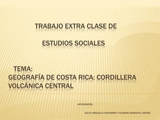 TRABAJO EXTRA CLASE DE

         ESTUDIOS SOCIALES


 TEMA:
GEOGRAFÍA DE COSTA RICA: CORDILLERA
VOLCÁNICA CENTRAL

                  INTEGRANTES:


                       ZULAY ARGUELLO CHAVARRÍA Y GLORIAN SANDOVAL CASTRO
 