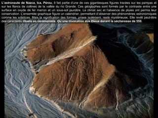 L’astronaute de Nazca, Ica, Pérou.  Il fait partie d’une de ces gigantesques figures tracées sur les pampas et sur les flancs de collines de la vallée du río Grande. Ces géoglyphes sont formés par le contraste entre une surface en oxyde de fer marron et un sous-sol jaunâtre. Le climat sec et l’absence de pluies ont permis leur conservation. L’ensemble graphique figure un calendrier, permettant d’observer des phénomènes astronomiques comme les solstices. Mais la signification des formes, prises isolément, reste mystérieuse. Elle revêt peut-être des caractères  rituels ou cérémoniels. Ou une invocation aux Dieux durant la sécheresse de 550. 