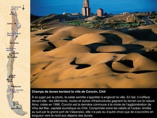 Champs de dunes bordant la ville de Concón, Chili  À en juger par la photo, le sable semble s’apprêter à engloutir la ville. En fait, il s’efface devant elle : les bâtiments, routes et autres infrastructures gagnent du terrain sur la nature. Ainsi, créée en 1996, Concón est la dernière commune à la mode de l’agglomération de Viña del Mar, capitale touristique du Chili. Comprimée entre les reliefs et l’océan, limitée au sud par le grand port de Valparaiso, elle n’a pas eu d’autre choix que de s’accroître en longueur vers le nord aux dépens des dunes.  