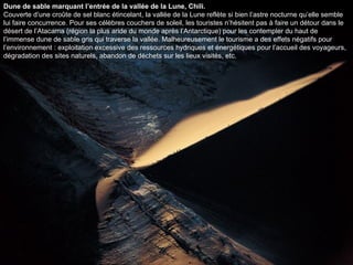 Dune de sable marquant l’entrée de la vallée de la Lune, Chili. Couverte d’une croûte de sel blanc étincelant, la vallée de la Lune reflète si bien l’astre nocturne qu’elle semble lui faire concurrence. Pour ses célèbres couchers de soleil, les touristes n’hésitent pas à faire un détour dans le désert de l’Atacama (région la plus aride du monde après l’Antarctique) pour les contempler du haut de l’immense dune de sable gris qui traverse la vallée. Malheureusement le tourisme a des effets négatifs pour l’environnement : exploitation excessive des ressources hydriques et énergétiques pour l’accueil des voyageurs, dégradation des sites naturels, abandon de déchets sur les lieux visités, etc.  