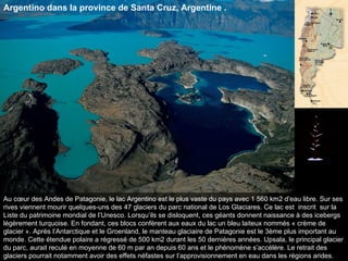 Au cœur des Andes de Patagonie, le lac Argentino est le plus vaste du pays avec 1 560 km2 d’eau libre. Sur ses rives viennent mourir quelques-uns des 47 glaciers du parc national de Los Glaciares. Ce lac est  inscrit  sur la Liste du patrimoine mondial de l’Unesco. Lorsqu’ils se disloquent, ces géants donnent naissance à des icebergs légèrement turquoise. En fondant, ces blocs confèrent aux eaux du lac un bleu laiteux nommés « crème de glacier ». Après l’Antarctique et le Groenland, le manteau glaciaire de Patagonie est le 3ème plus important au monde. Cette étendue polaire a régressé de 500 km2 durant les 50 dernières années. Upsala, le principal glacier du parc, aurait reculé en moyenne de 60 m par an depuis 60 ans et le phénomène s’accélère. Le retrait des glaciers pourrait notamment avoir des effets néfastes sur l’approvisionnement en eau dans les régions arides.  Argentino dans la province de Santa Cruz, Argentine . 