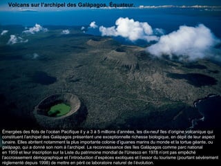 Émergées des flots de l’océan Pacifique il y a 3 à 5 millions d’années, les dix-neuf îles d’origine volcanique qui constituent l’archipel des Galápagos présentent une exceptionnelle richesse biologique, en dépit de leur aspect lunaire. Elles abritent notamment la plus importante colonie d’iguanes marins du monde et la tortue géante, ou  galápago , qui a donné son nom à l’archipel. La reconnaissance des îles Galápagos comme parc national en 1959 et leur inscription sur la Liste du patrimoine mondial de l’Unesco en 1978 n’ont pas empêché l’accroissement démographique et l’introduction d’espèces exotiques et l’essor du tourisme (pourtant sévèrement réglementé depuis 1998) de mettre en péril ce laboratoire naturel de l’évolution.  Volcans sur l’archipel des Galápagos, Équateur. 