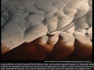 Long de 690 km, le Caroni traverse l’État de Bolivar, (plus  communément appelée Guyana), au Venezuela, dévale à travers des cascades, rencontrant sur son parcours de larges bancs de sable. Le Caroni, et tous les autres cours d’eau traversant le Guayana, sont riches en alcaloïdes et en tanins issus de la dégradation des végétaux de la forêt.  