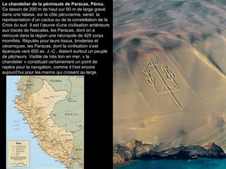 Le chandelier de la péninsule de Paracas, Pérou.  Ce dessin de 200 m de haut sur 60 m de large gravé dans une falaise, sur la côte péruvienne, serait, la représentation d’un cactus ou de la constellation de la Croix du sud. Il est l’œuvre d’une civilisation antérieure aux tracés de Nascales, les Paracas, dont on a retrouvé dans la région une nécropole de 429 corps momifiés. Réputés pour leurs tissus, broderies et céramiques, les Paracas, dont la civilisation s’est épanouie vers 650 av. J.-C., étaient surtout un peuple de pêcheurs. Visible de très loin en mer, « le chandelier » constituait certainement un point de repère pour la navigation, comme il l’est encore aujourd’hui pour les marins qui croisent au large. 