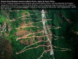 Chemin Hiram Bingham menant au Machu Picchu, région de Cuzco, Pérou. En 1911, l’historien américain Hiram Bingham découvrait le Machu Picchu, cité inca préservée de l’invasion espagnole du XVIe siècle. Le « chemin Hiram Bingham »route vertigineuse, large de moins de 5 m, s’élève en lacets serrés sur 8 km, grimpant ainsi 800 m d’à-pic au flanc abrupt du Salccantay, vers l’incomparable « gratte-ciel » des Incas.  