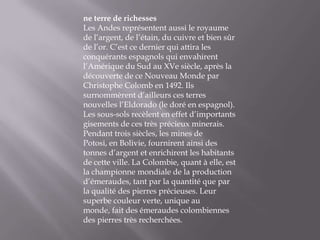 ne terre de richessesLes Andes représentent aussi le royaume de l’argent, de l’étain, du cuivre et bien sûr de l’or. C’est ce dernier qui attira les conquérants espagnols qui envahirent l’Amérique du Sud au XVe siècle, après la découverte de ce Nouveau Monde par Christophe Colomb en 1492. Ils surnommèrent d’ailleurs ces terres nouvelles l’Eldorado (le doré en espagnol). Les sous-sols recèlent en effet d’importants gisements de ces très précieux minerais. Pendant trois siècles, les mines de Potosi, en Bolivie, fournirent ainsi des tonnes d’argent et enrichirent les habitants de cette ville. La Colombie, quant à elle, est la championne mondiale de la production d’émeraudes, tant par la quantité que par la qualité des pierres précieuses. Leur superbe couleur verte, unique au monde, fait des émeraudes colombiennes des pierres très recherchées. 
