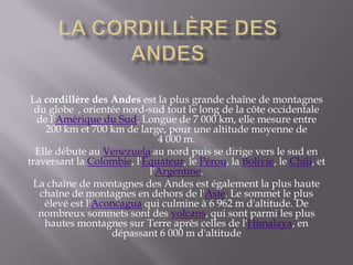 La Cordillère des AndesLa cordillère des Andes est la plus grande chaîne de montagnes du globe , orientée nord-sud tout le long de la côte occidentale de l'Amérique du Sud. Longue de 7 000 km, elle mesure entre 200 km et 700 km de large, pour une altitude moyenne de 4 000 m.Elle débute au Venezuela au nord puis se dirige vers le sud en traversant la Colombie, l'Équateur, le Pérou, la Bolivie, le Chili, et l'Argentine.La chaîne de montagnes des Andes est également la plus haute chaîne de montagnes en dehors de l'Asie. Le sommet le plus élevé est l'Aconcagua qui culmine à 6 962 m d'altitude. De nombreux sommets sont des volcans, qui sont parmi les plus hautes montagnes sur Terre après celles de l'Himalaya, en dépassant 6 000 m d'altitude
