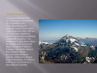l’Aconcaguavec une hauteur de 6 962 m, l’Aconcagua, à la frontière de l’Argentine et du Chili, dépasse tous les sommets andins. Il est même visible depuis la côte à 200 km de là. Son nom signifie en quechua (une langue indienne) « sentinelle de pierre ». Ce sommet est le plus haut volcan du monde, mais il est éteint depuis au moins 9 millions d’années. Les Andes abritent bien d’autres volcans qui, eux, sont encore en activité, comme le Cotopaxi. Situé en Equateur, il culmine à 5 897 m et c’est le volcan le plus actif de la planète.
