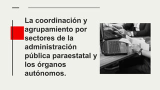 La coordinación y
agrupamiento por
sectores de la
administración
pública paraestatal y
los órganos
autónomos.
 