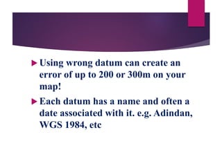  Using wrong datum can create an
error of up to 200 or 300m on your
map!
 Each datum has a name and often a
date associated with it. e.g. Adindan,
WGS 1984, etc
 