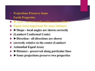  Projections Preserve Some
 Earth Properties
 ►Area - correct earth surface area (Albers
 Equal Area) important for mass balances
 ►Shape - local angles are shown correctly
 (Lambert Conformal Conic)
 ►Direction - all directions are shown
 correctly relative to the center (Lambert
 Azimuthal Equal Area)
 ►Distance - preserved along particular lines
 ►Some projections preserve two properties
 