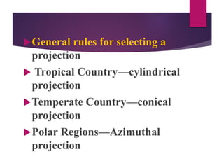 General rules for selecting a
projection
 Tropical Country—cylindrical
projection
Temperate Country—conical
projection
Polar Regions—Azimuthal
projection
 