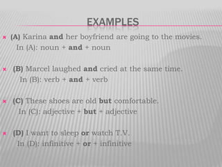 examples(A) Karina and her boyfriend are going to the movies.      In (A): noun + and + noun  (B) Marcel laughed and cried at the same time.              In (B): verb + and + verb(C) These shoes are old but comfortable.        In (C): adjective + but + adjective (D) I want to sleep or watch T.V.In (D): infinitive + or + infinitive