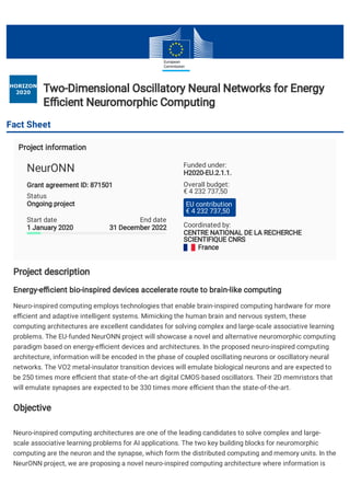 Two-Dimensional Oscillatory Neural Networks for EnergyTwo-Dimensional Oscillatory Neural Networks for Energy
E cient Neuromorphic ComputingE cient Neuromorphic Computing
Fact Sheet
Project informationProject information
Project descriptionProject description
Energy-e cient bio-inspired devices accelerate route to brain-like computingEnergy-e cient bio-inspired devices accelerate route to brain-like computing
Neuro-inspired computing employs technologies that enable brain-inspired computing hardware for more
e cient and adaptive intelligent systems. Mimicking the human brain and nervous system, these
computing architectures are excellent candidates for solving complex and large-scale associative learning
problems. The EU-funded NeurONN project will showcase a novel and alternative neuromorphic computing
paradigm based on energy-e cient devices and architectures. In the proposed neuro-inspired computing
architecture, information will be encoded in the phase of coupled oscillating neurons or oscillatory neural
networks. The VO2 metal-insulator transition devices will emulate biological neurons and are expected to
be 250 times more e cient that state-of-the-art digital CMOS-based oscillators. Their 2D memristors that
will emulate synapses are expected to be 330 times more e cient than the state-of-the-art.
ObjectiveObjective
Neuro-inspired computing architectures are one of the leading candidates to solve complex and large-
scale associative learning problems for AI applications. The two key building blocks for neuromorphic
computing are the neuron and the synapse, which form the distributed computing and memory units. In the
NeurONN project, we are proposing a novel neuro-inspired computing architecture where information is
Grant agreement ID: 871501Grant agreement ID: 871501
Status
Ongoing projectOngoing project
NeurONN
Start date
1 January 20201 January 2020
End date
31 December 202231 December 2022
Funded under:
H2020-EU.2.1.1.H2020-EU.2.1.1.
Coordinated by:
CENTRE NATIONAL DE LA RECHERCHECENTRE NATIONAL DE LA RECHERCHE
SCIENTIFIQUE CNRSSCIENTIFIQUE CNRS
FranceFrance
Overall budget:
€ 4 232 737,50
EU contribution
€ 4 232 737,50
  
 