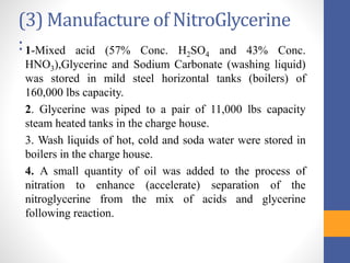 (3) Manufacture of NitroGlycerine
:1-Mixed acid (57% Conc. H2SO4 and 43% Conc.
HNO3),Glycerine and Sodium Carbonate (washing liquid)
was stored in mild steel horizontal tanks (boilers) of
160,000 lbs capacity.
2. Glycerine was piped to a pair of 11,000 lbs capacity
steam heated tanks in the charge house.
3. Wash liquids of hot, cold and soda water were stored in
boilers in the charge house.
4. A small quantity of oil was added to the process of
nitration to enhance (accelerate) separation of the
nitroglycerine from the mix of acids and glycerine
following reaction.
 