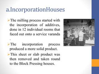a.IncorporationHouses
The milling process started with
the incorporation of additives,
done in 12 individual rooms that
faced out onto a service varanda
.
The incorporation process
produced a more solid product.
This sheet or slab product was
then removed and taken round
to the Block Pressing houses.
 