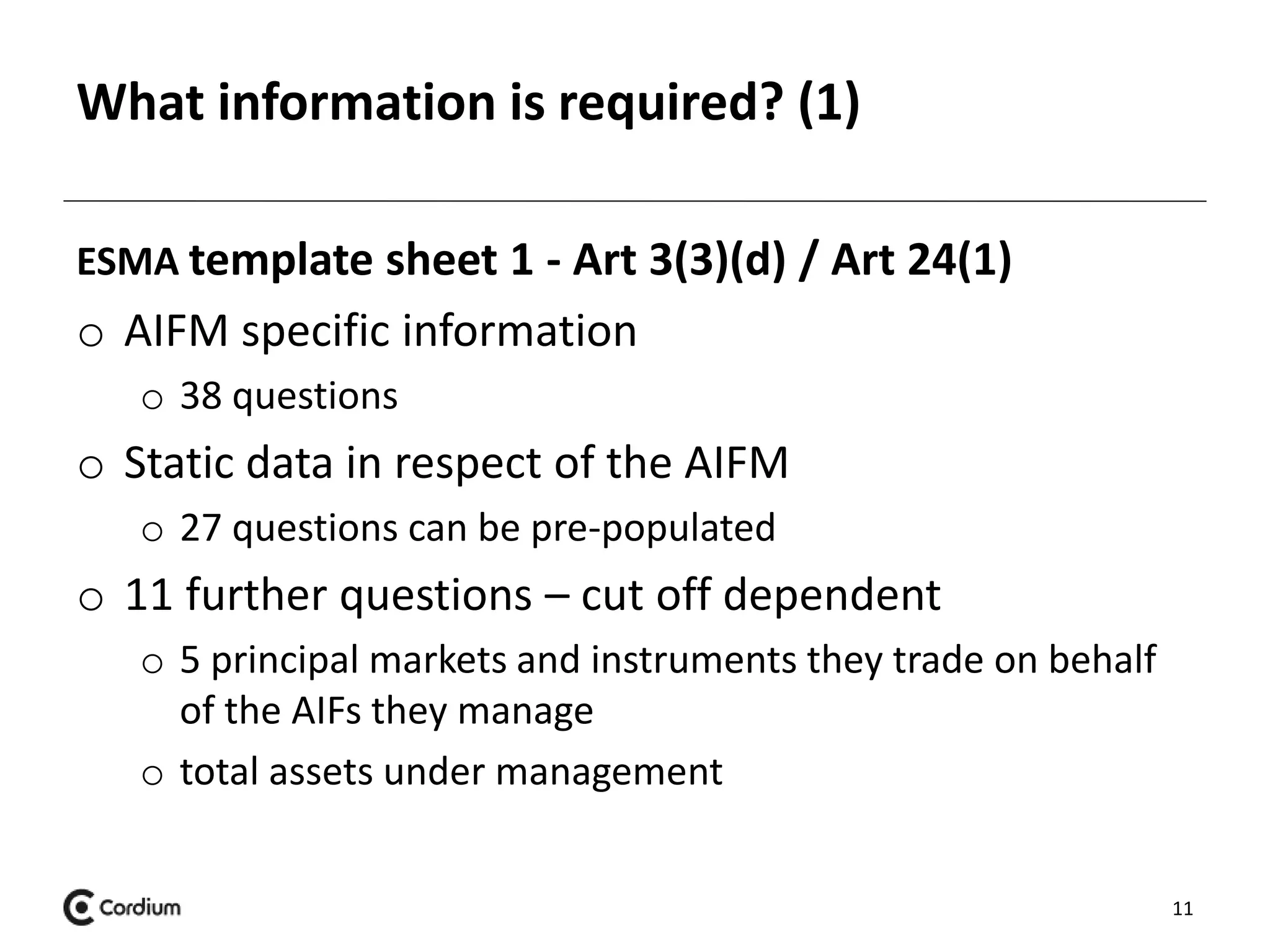 What information is required? (1) 
ESMA template sheet 1 - Art 3(3)(d) / Art 24(1) 
o AIFM specific information 
o 38 questions 
o Static data in respect of the AIFM 
o 27 questions can be pre-populated 
o 11 further questions – cut off dependent 
o 5 principal markets and instruments they trade on behalf 
of the AIFs they manage 
o total assets under management 
11 
 