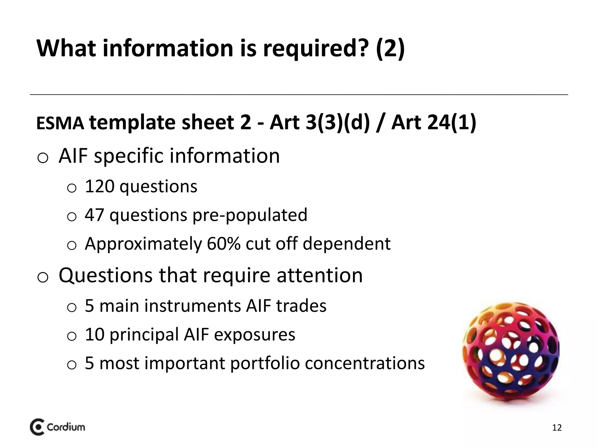 What information is required? (2) 
ESMA template sheet 2 - Art 3(3)(d) / Art 24(1) 
o AIF specific information 
o 120 questions 
o 47 questions pre-populated 
o Approximately 60% cut off dependent 
o Questions that require attention 
o 5 main instruments AIF trades 
o 10 principal AIF exposures 
o 5 most important portfolio concentrations 
12 
 