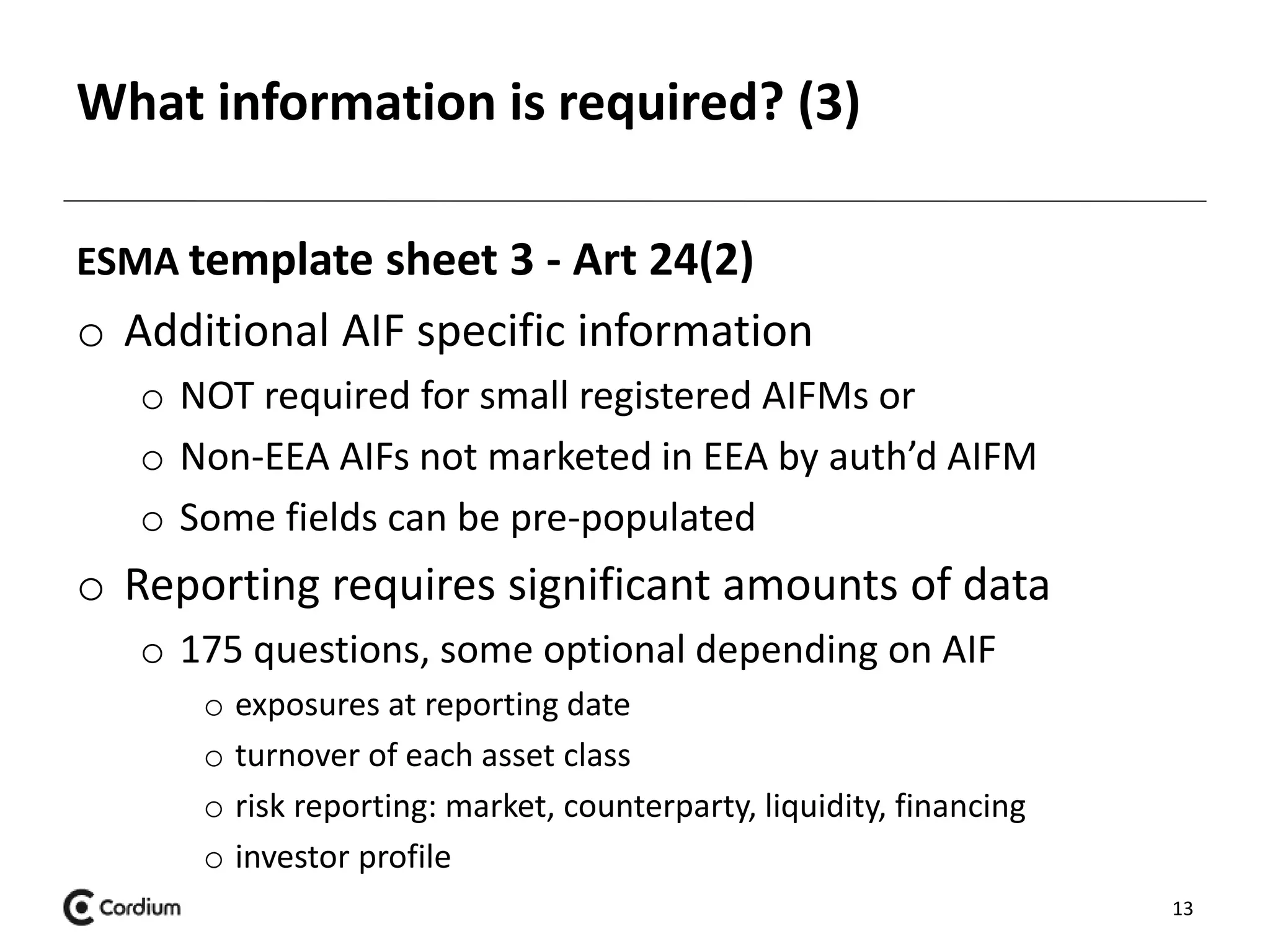 What information is required? (3) 
ESMA template sheet 3 - Art 24(2) 
o Additional AIF specific information 
o NOT required for small registered AIFMs or 
o Non-EEA AIFs not marketed in EEA by auth’d AIFM 
o Some fields can be pre-populated 
o Reporting requires significant amounts of data 
o 175 questions, some optional depending on AIF 
o exposures at reporting date 
o turnover of each asset class 
o risk reporting: market, counterparty, liquidity, financing 
o investor profile 
13 
 