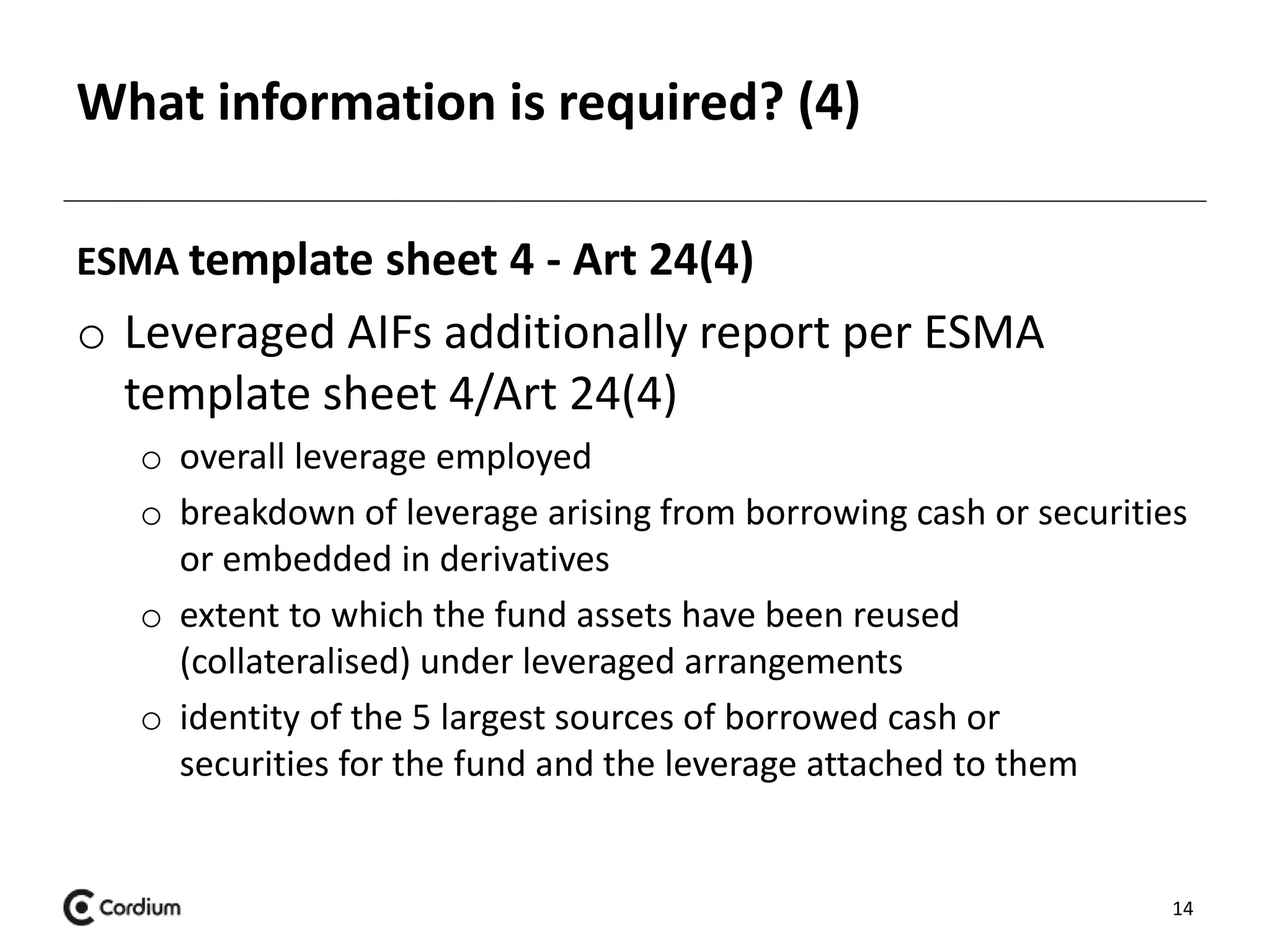 What information is required? (4) 
ESMA template sheet 4 - Art 24(4) 
o Leveraged AIFs additionally report per ESMA 
template sheet 4/Art 24(4) 
o overall leverage employed 
o breakdown of leverage arising from borrowing cash or securities 
or embedded in derivatives 
o extent to which the fund assets have been reused 
(collateralised) under leveraged arrangements 
o identity of the 5 largest sources of borrowed cash or 
securities for the fund and the leverage attached to them 
14 
 