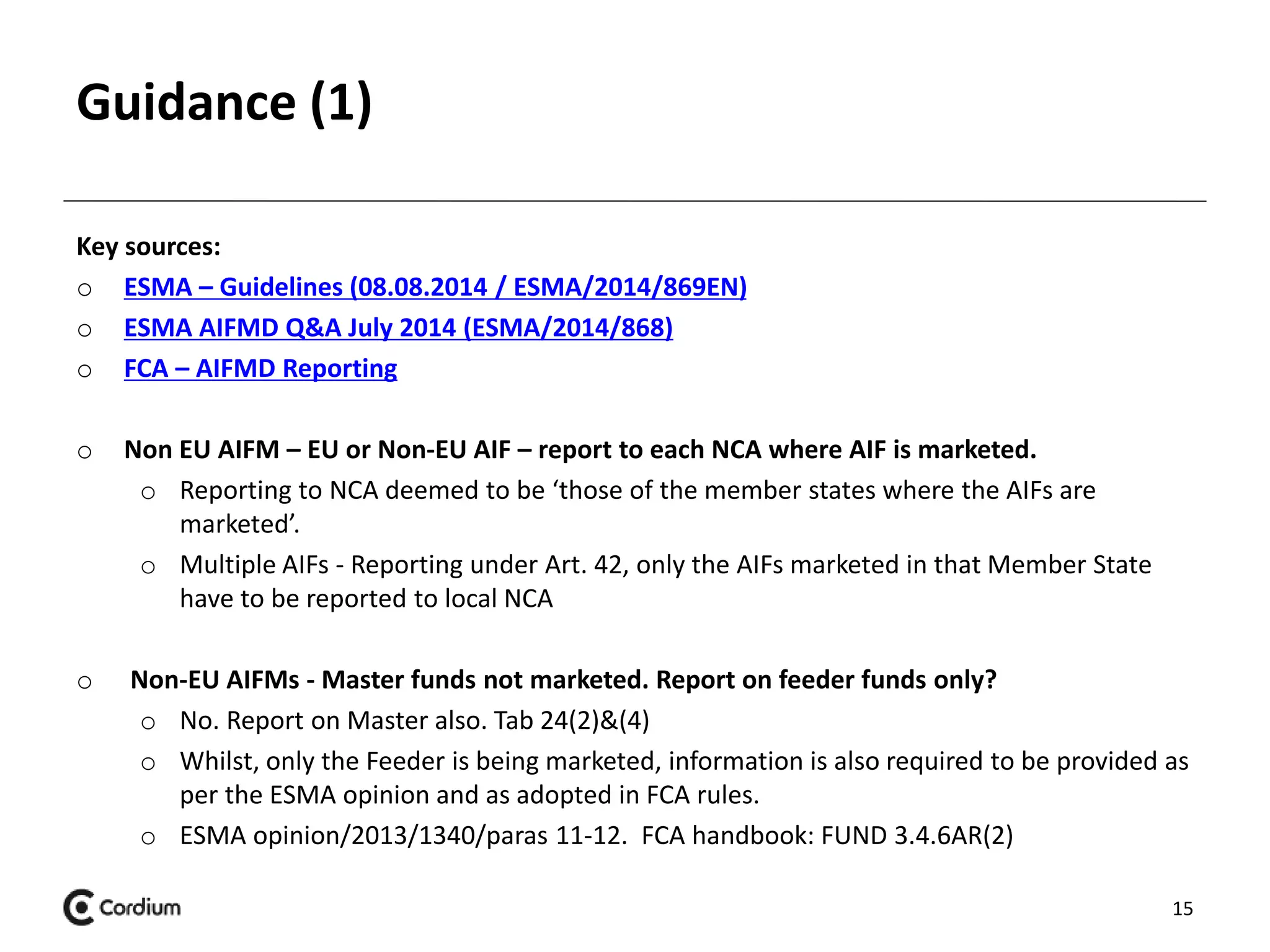 Guidance (1) 
Key sources: 
o ESMA – Guidelines (08.08.2014 / ESMA/2014/869EN) 
o ESMA AIFMD Q&A July 2014 (ESMA/2014/868) 
o FCA – AIFMD Reporting 
o Non EU AIFM – EU or Non-EU AIF – report to each NCA where AIF is marketed. 
o Reporting to NCA deemed to be ‘those of the member states where the AIFs are 
marketed’. 
o Multiple AIFs - Reporting under Art. 42, only the AIFs marketed in that Member State 
have to be reported to local NCA 
o Non-EU AIFMs - Master funds not marketed. Report on feeder funds only? 
o No. Report on Master also. Tab 24(2)&(4) 
o Whilst, only the Feeder is being marketed, information is also required to be provided as 
per the ESMA opinion and as adopted in FCA rules. 
o ESMA opinion/2013/1340/paras 11-12. FCA handbook: FUND 3.4.6AR(2) 
15 
 