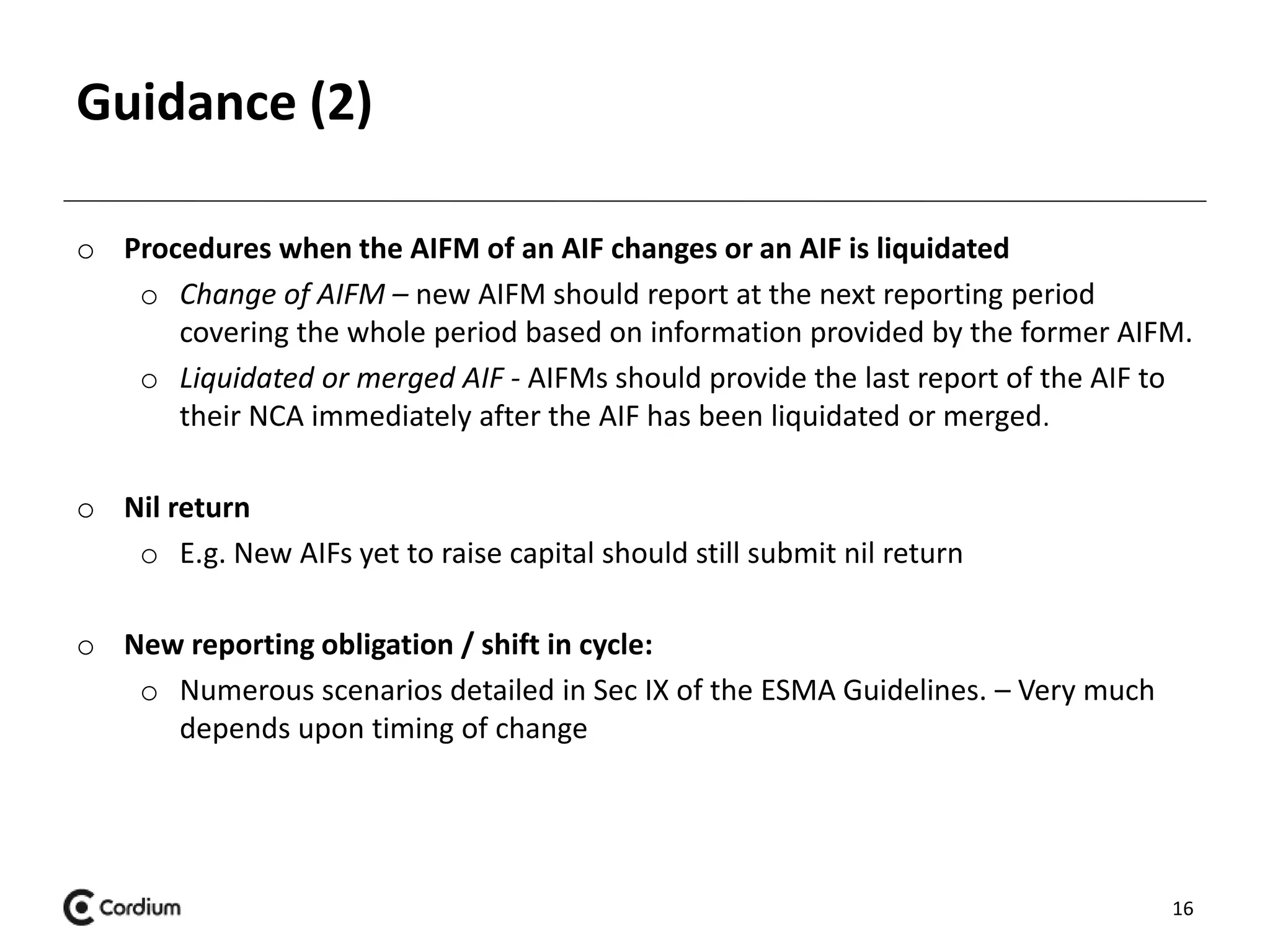 Guidance (2) 
o Procedures when the AIFM of an AIF changes or an AIF is liquidated 
o Change of AIFM – new AIFM should report at the next reporting period 
covering the whole period based on information provided by the former AIFM. 
o Liquidated or merged AIF - AIFMs should provide the last report of the AIF to 
their NCA immediately after the AIF has been liquidated or merged. 
o Nil return 
o E.g. New AIFs yet to raise capital should still submit nil return 
o New reporting obligation / shift in cycle: 
o Numerous scenarios detailed in Sec IX of the ESMA Guidelines. – Very much 
depends upon timing of change 
16 
 