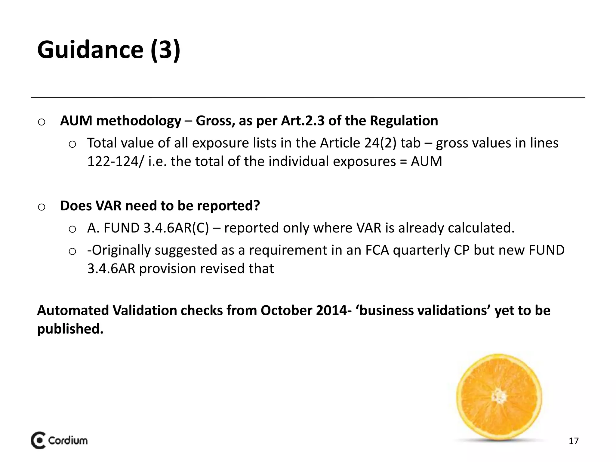 Guidance (3) 
o AUM methodology – Gross, as per Art.2.3 of the Regulation 
o Total value of all exposure lists in the Article 24(2) tab – gross values in lines 
122-124/ i.e. the total of the individual exposures = AUM 
o Does VAR need to be reported? 
o A. FUND 3.4.6AR(C) – reported only where VAR is already calculated. 
o -Originally suggested as a requirement in an FCA quarterly CP but new FUND 
3.4.6AR provision revised that 
Automated Validation checks from October 2014- ‘business validations’ yet to be 
published. 
17 
 