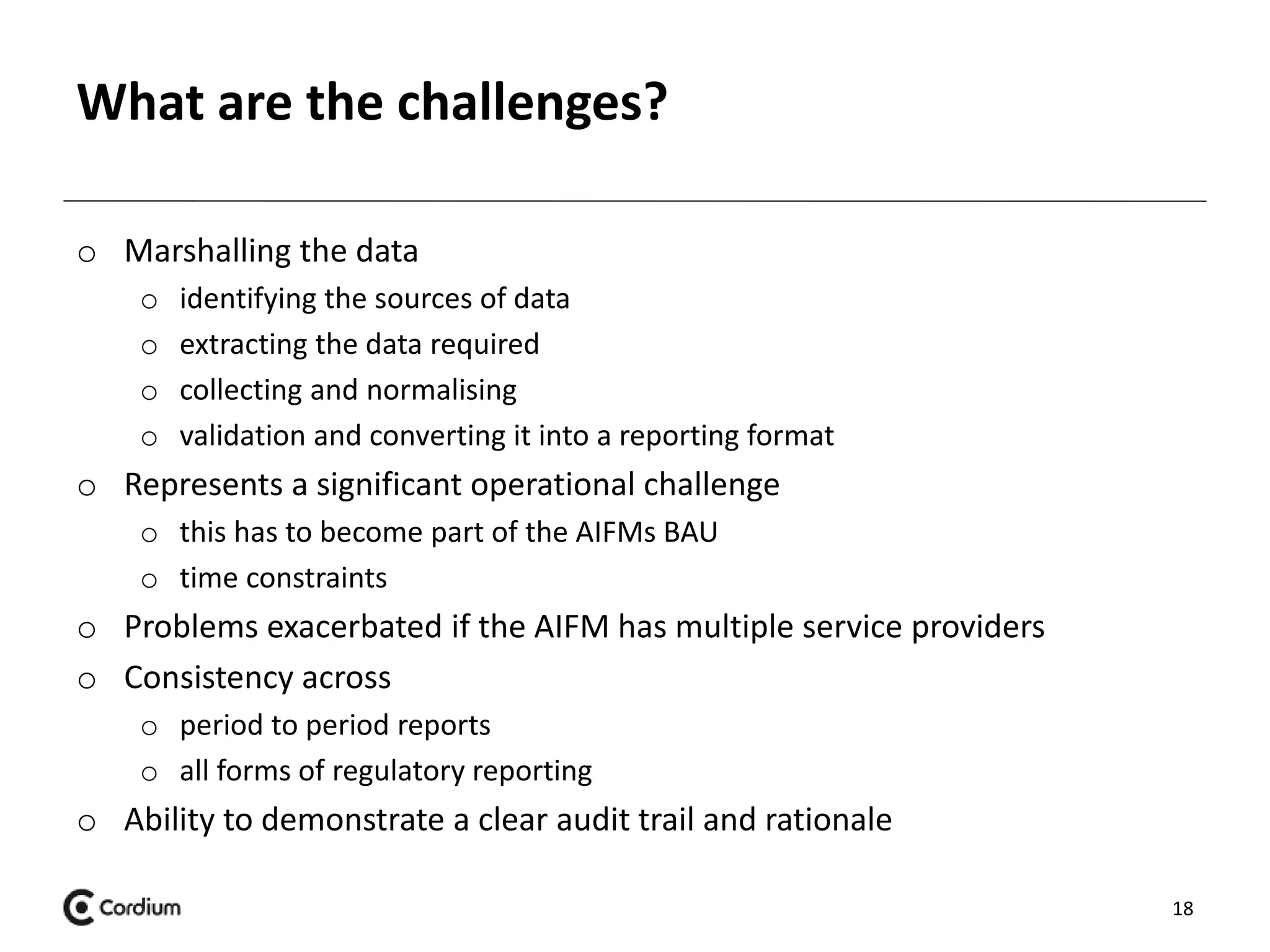 What are the challenges? 
o Marshalling the data 
o identifying the sources of data 
o extracting the data required 
o collecting and normalising 
o validation and converting it into a reporting format 
o Represents a significant operational challenge 
o this has to become part of the AIFMs BAU 
o time constraints 
o Problems exacerbated if the AIFM has multiple service providers 
o Consistency across 
o period to period reports 
o all forms of regulatory reporting 
o Ability to demonstrate a clear audit trail and rationale 
18 
 