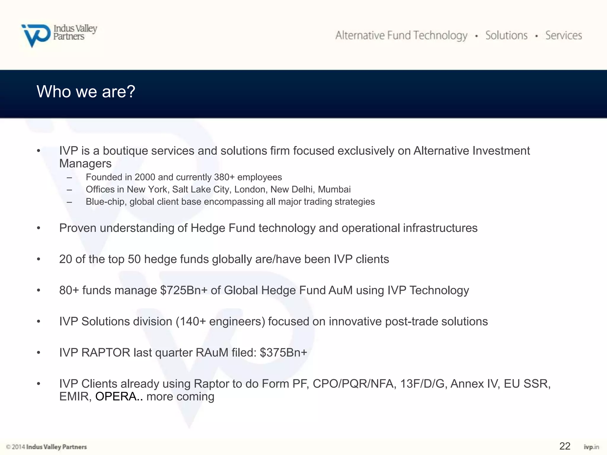 Who we are? 
• IVP is a boutique services and solutions firm focused exclusively on Alternative Investment 
Managers 
– Founded in 2000 and currently 380+ employees 
– Offices in New York, Salt Lake City, London, New Delhi, Mumbai 
– Blue-chip, global client base encompassing all major trading strategies 
• Proven understanding of Hedge Fund technology and operational infrastructures 
• 20 of the top 50 hedge funds globally are/have been IVP clients 
• 80+ funds manage $725Bn+ of Global Hedge Fund AuM using IVP Technology 
• IVP Solutions division (140+ engineers) focused on innovative post-trade solutions 
• IVP RAPTOR last quarter RAuM filed: $375Bn+ 
• IVP Clients already using Raptor to do Form PF, CPO/PQR/NFA, 13F/D/G, Annex IV, EU SSR, 
EMIR, OPERA.. more coming 
22 
 