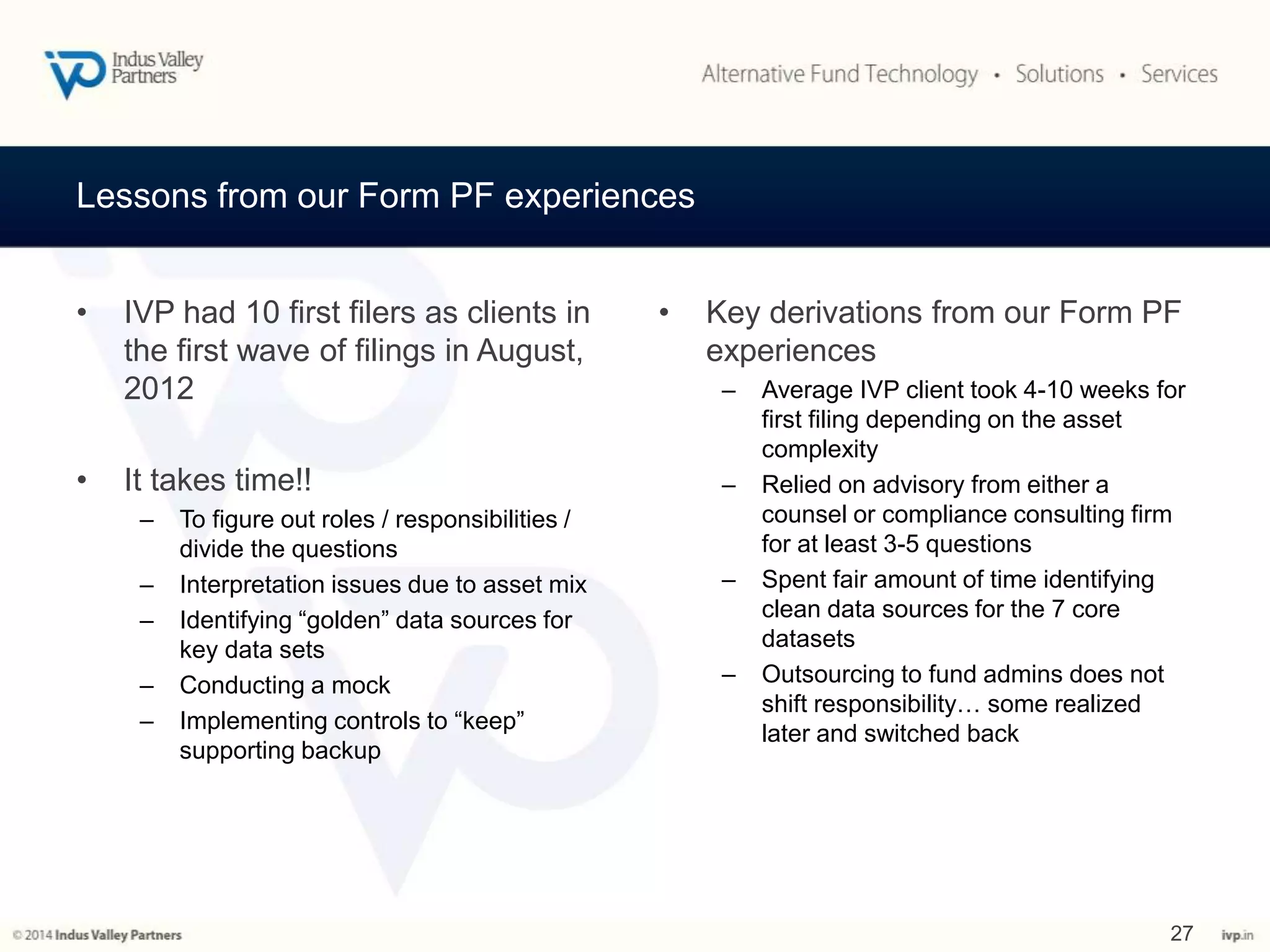 Lessons from our Form PF experiences 
• IVP had 10 first filers as clients in 
the first wave of filings in August, 
2012 
• It takes time!! 
– To figure out roles / responsibilities / 
divide the questions 
– Interpretation issues due to asset mix 
– Identifying “golden” data sources for 
key data sets 
– Conducting a mock 
– Implementing controls to “keep” 
supporting backup 
• Key derivations from our Form PF 
experiences 
– Average IVP client took 4-10 weeks for 
first filing depending on the asset 
complexity 
– Relied on advisory from either a 
counsel or compliance consulting firm 
for at least 3-5 questions 
– Spent fair amount of time identifying 
clean data sources for the 7 core 
datasets 
– Outsourcing to fund admins does not 
shift responsibility… some realized 
later and switched back 
27 
 