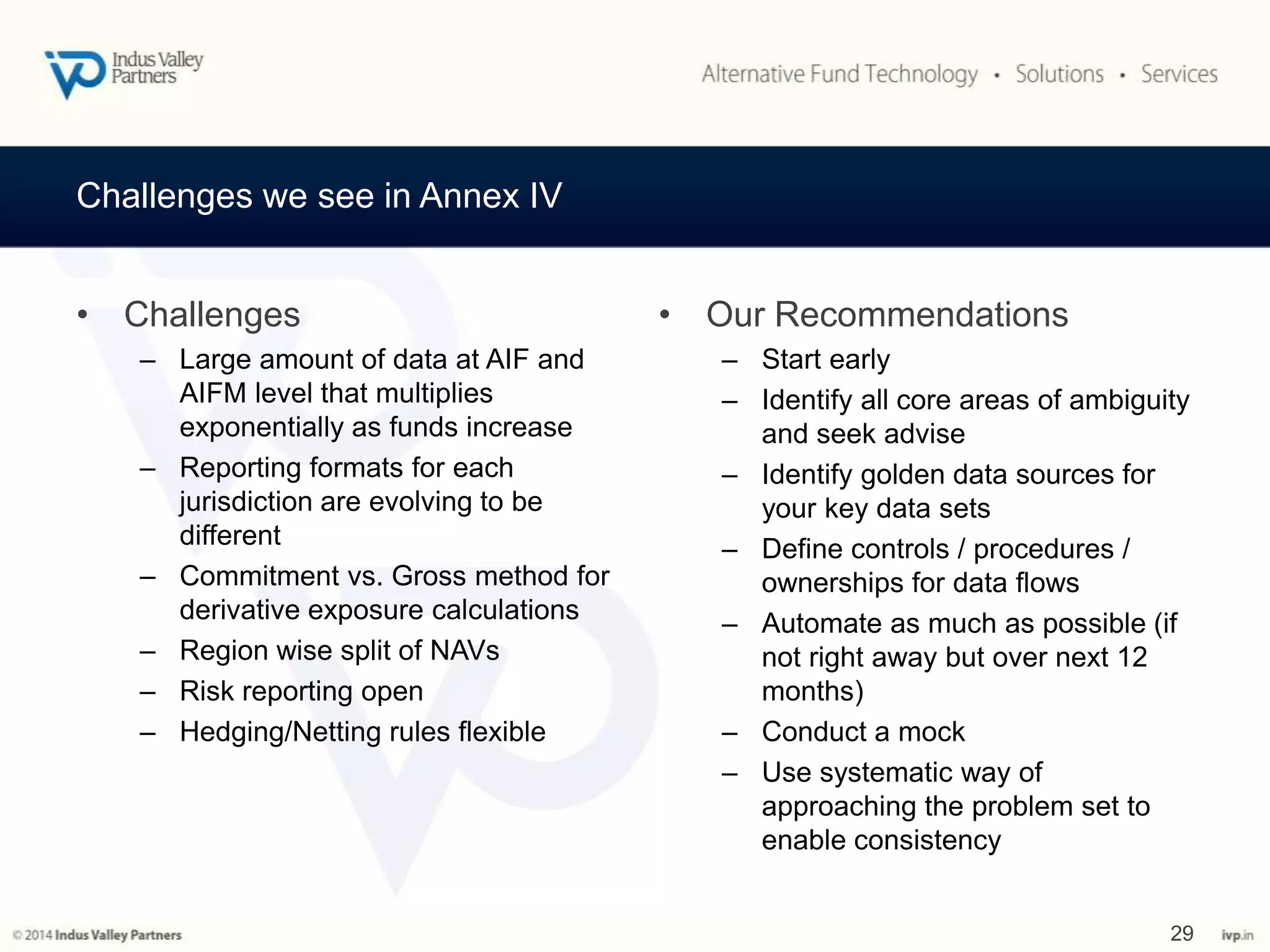 Challenges we see in Annex IV 
• Challenges 
– Large amount of data at AIF and 
AIFM level that multiplies 
exponentially as funds increase 
– Reporting formats for each 
jurisdiction are evolving to be 
different 
– Commitment vs. Gross method for 
derivative exposure calculations 
– Region wise split of NAVs 
– Risk reporting open 
– Hedging/Netting rules flexible 
• Our Recommendations 
– Start early 
– Identify all core areas of ambiguity 
and seek advise 
– Identify golden data sources for 
your key data sets 
– Define controls / procedures / 
ownerships for data flows 
– Automate as much as possible (if 
not right away but over next 12 
months) 
– Conduct a mock 
– Use systematic way of 
approaching the problem set to 
enable consistency 
29 
 