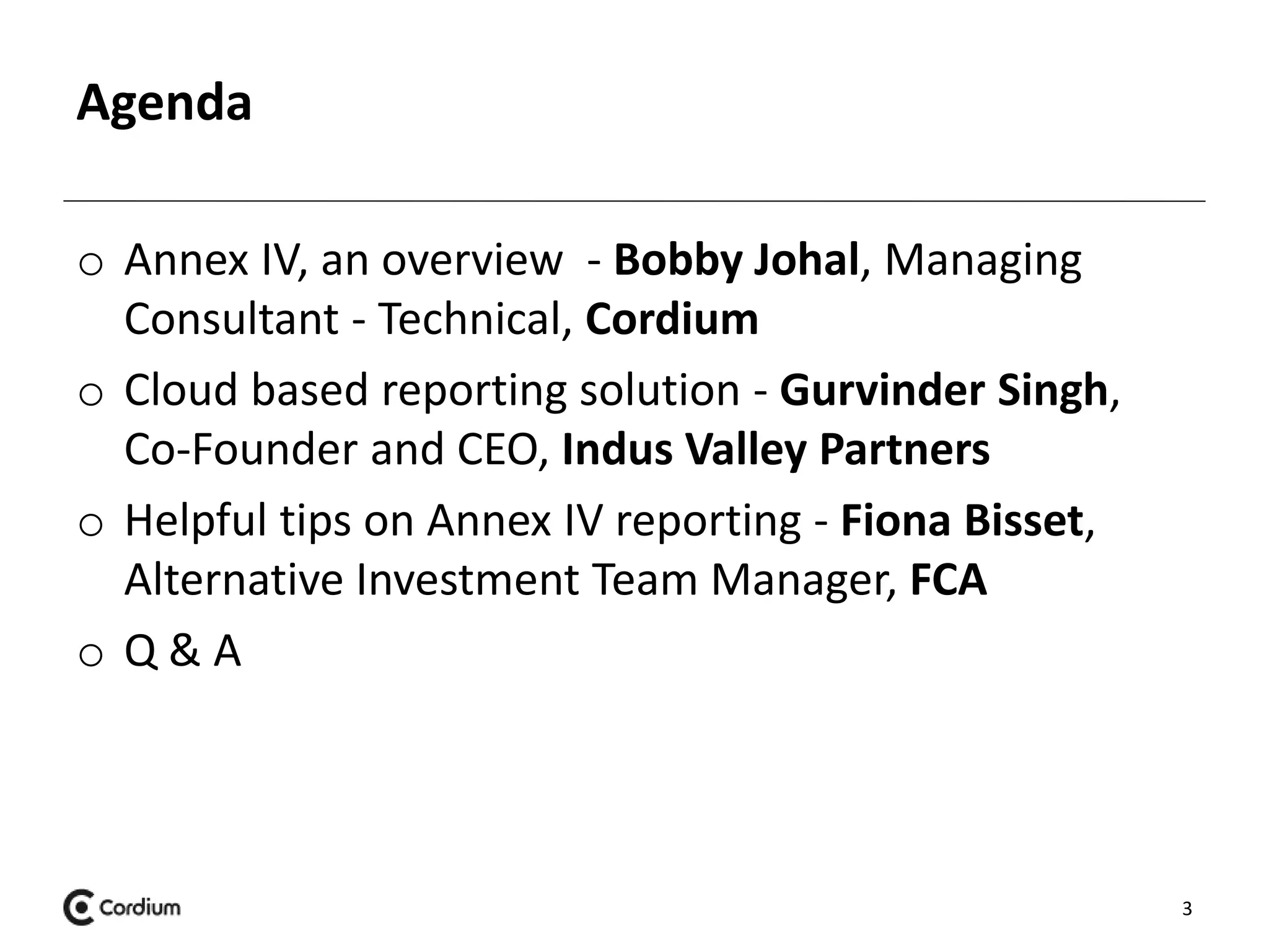Agenda 
o Annex IV, an overview - Bobby Johal, Managing 
Consultant - Technical, Cordium 
o Cloud based reporting solution - Gurvinder Singh, 
Co-Founder and CEO, Indus Valley Partners 
o Helpful tips on Annex IV reporting - Fiona Bisset, 
Alternative Investment Team Manager, FCA 
o Q & A 
3 
 