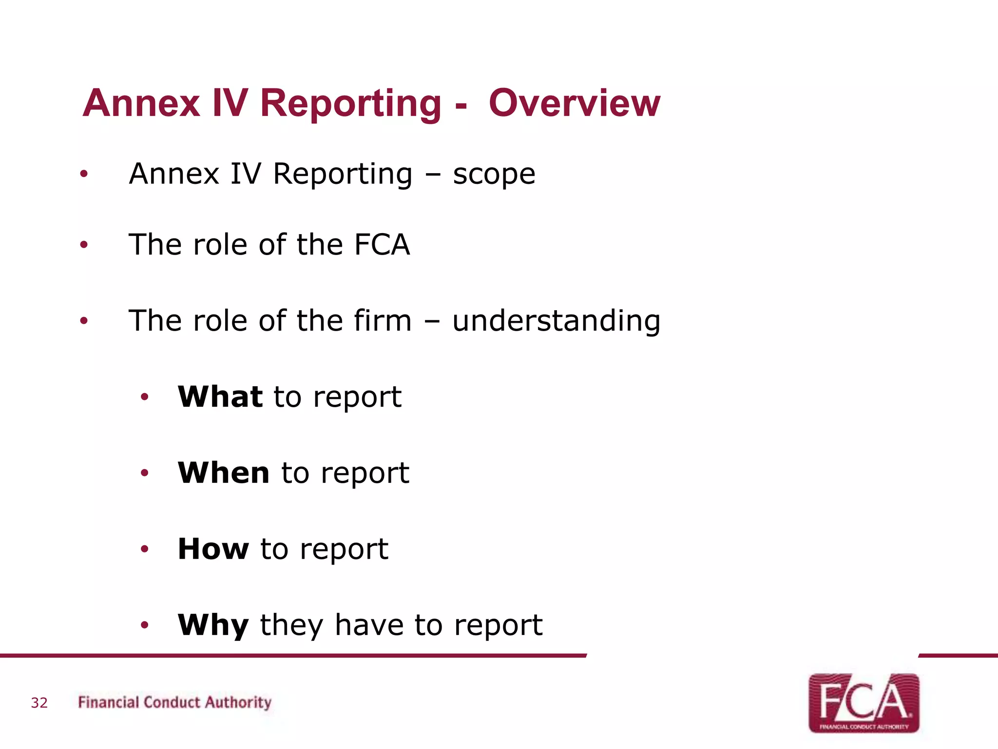 Annex IV Reporting - Overview 
• Annex IV Reporting – scope 
• The role of the FCA 
• The role of the firm – understanding 
• What to report 
• When to report 
• How to report 
• Why they have to report 
32 
 