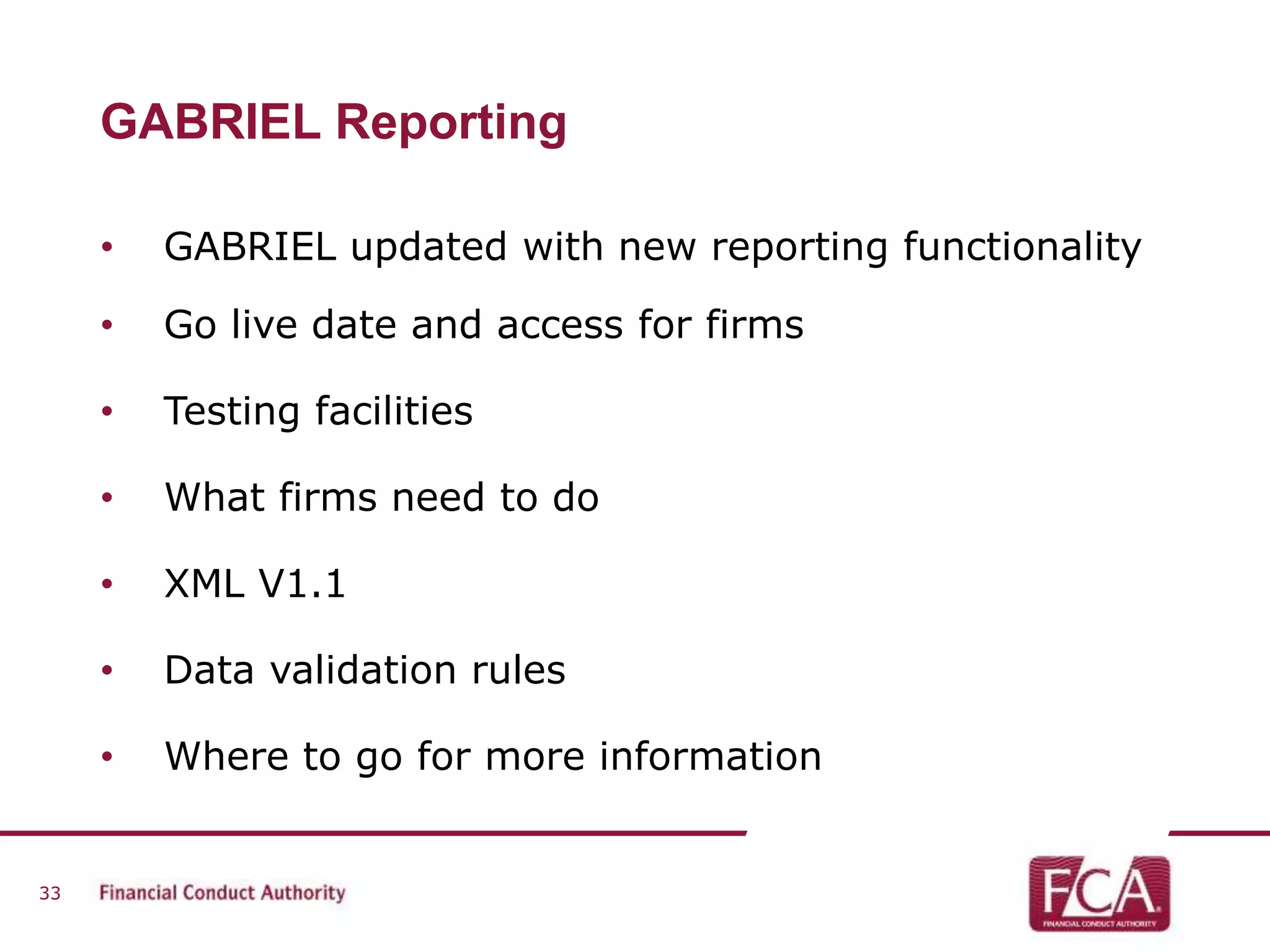 GABRIEL Reporting 
• GABRIEL updated with new reporting functionality 
• Go live date and access for firms 
• Testing facilities 
• What firms need to do 
• XML V1.1 
• Data validation rules 
• Where to go for more information 
33 
 