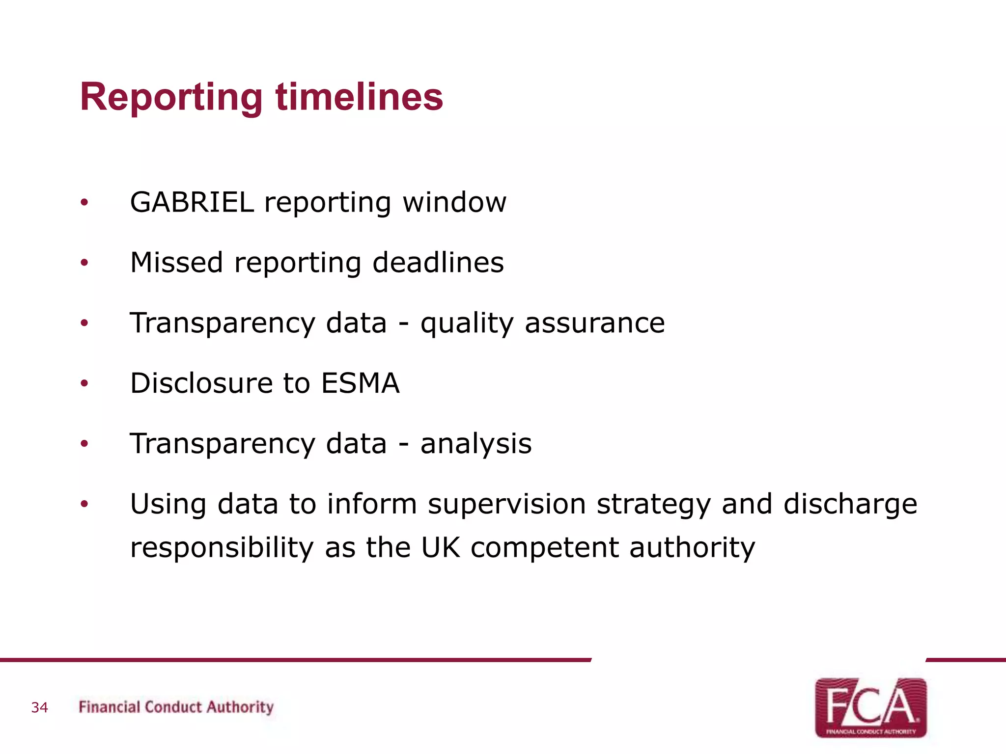 Reporting timelines 
• GABRIEL reporting window 
• Missed reporting deadlines 
• Transparency data - quality assurance 
• Disclosure to ESMA 
• Transparency data - analysis 
• Using data to inform supervision strategy and discharge 
responsibility as the UK competent authority 
34 
 