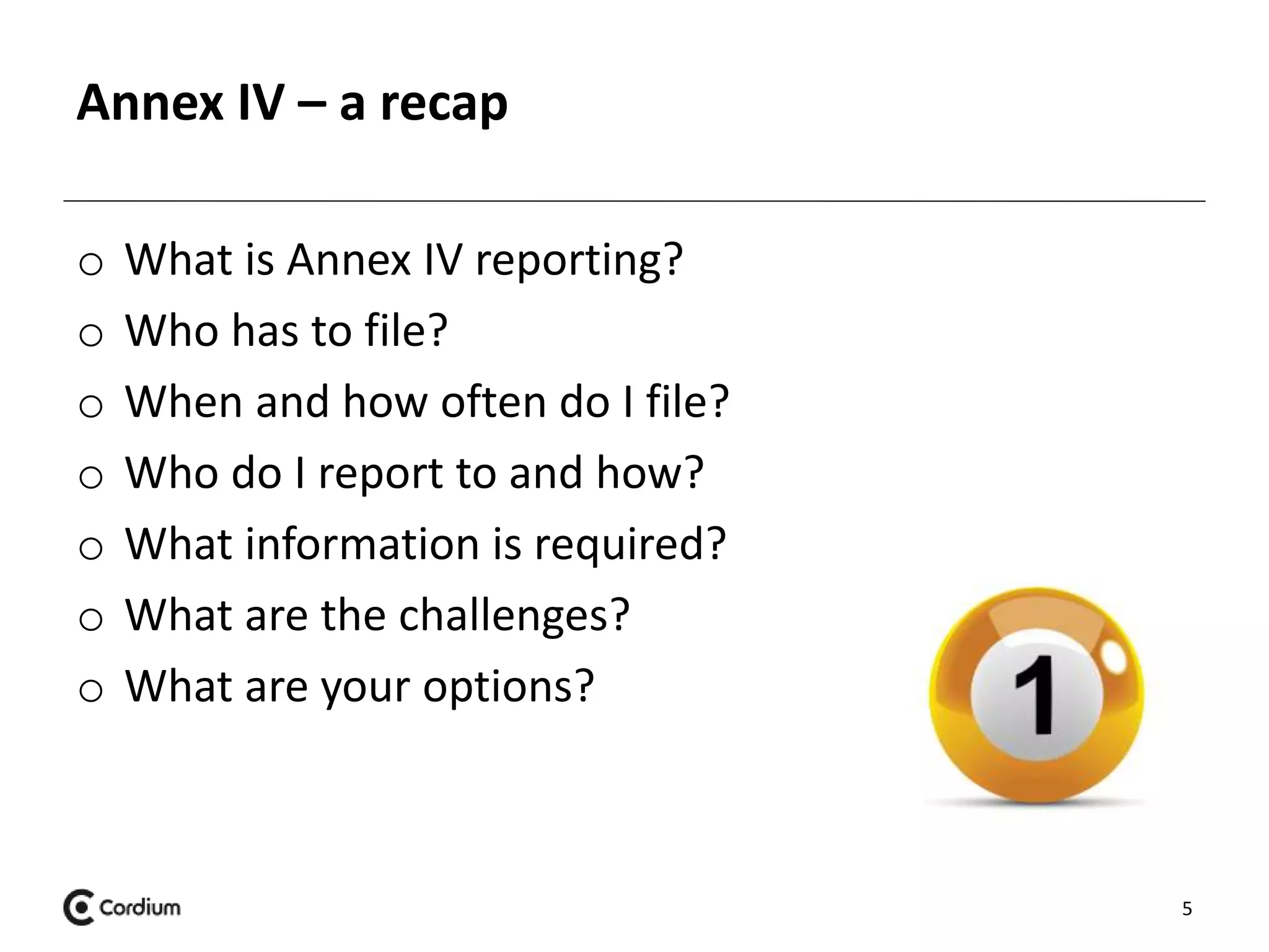 Annex IV – a recap 
o What is Annex IV reporting? 
o Who has to file? 
o When and how often do I file? 
o Who do I report to and how? 
o What information is required? 
o What are the challenges? 
o What are your options? 
5 
 