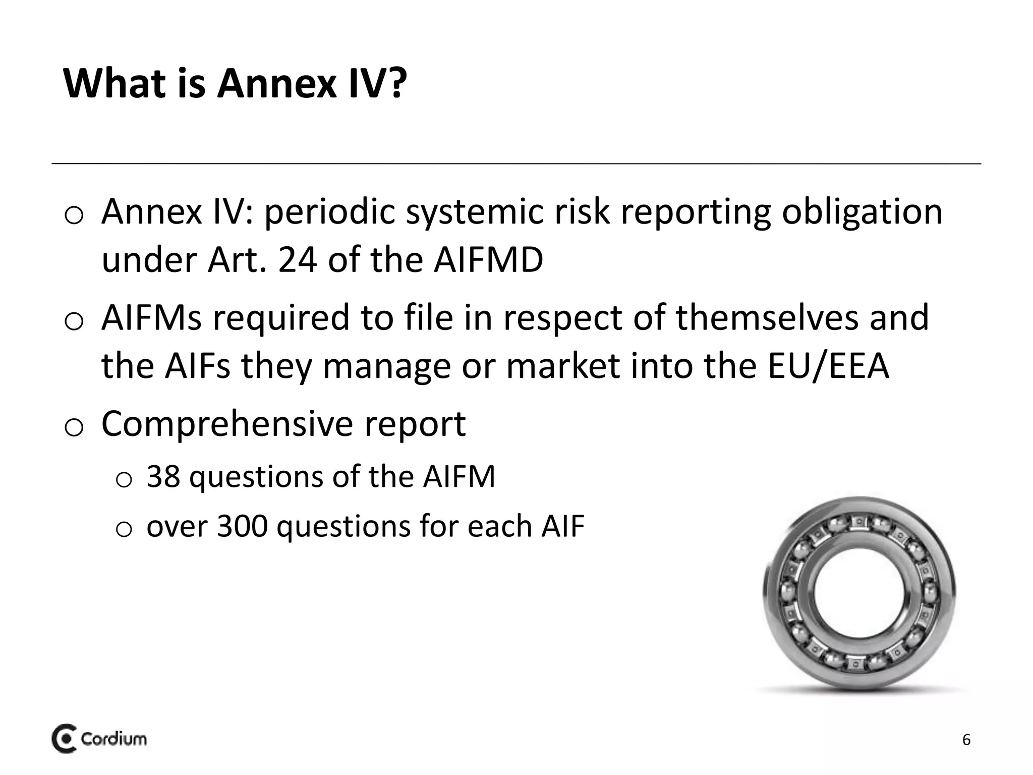 What is Annex IV? 
o Annex IV: periodic systemic risk reporting obligation 
under Art. 24 of the AIFMD 
o AIFMs required to file in respect of themselves and 
the AIFs they manage or market into the EU/EEA 
o Comprehensive report 
o 38 questions of the AIFM 
o over 300 questions for each AIF 
6 
 